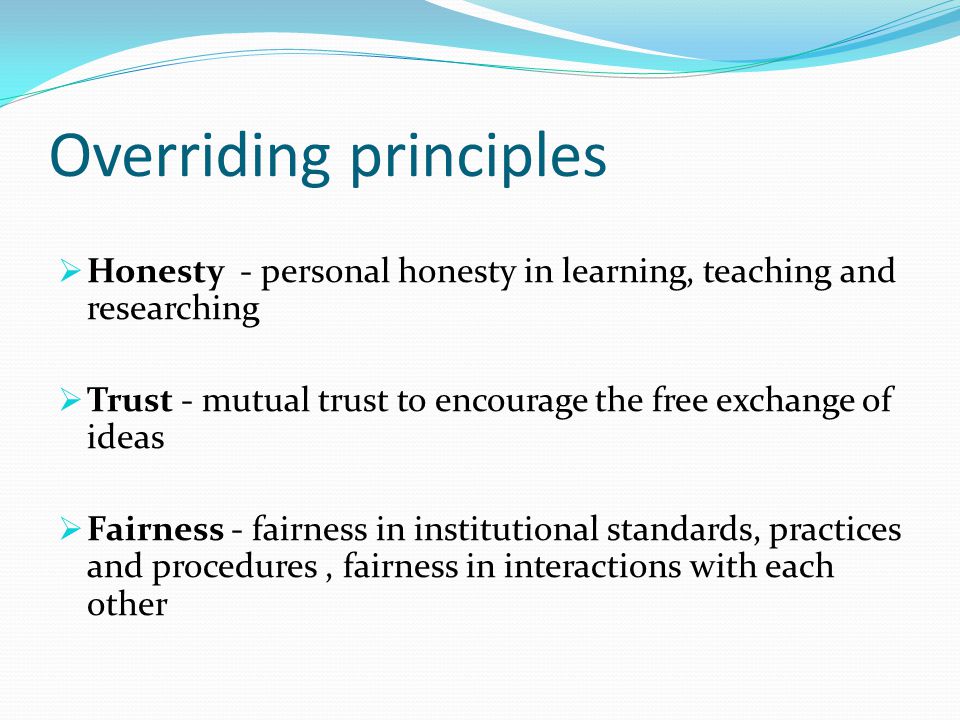 Overriding principles  Honesty - personal honesty in learning, teaching and researching  Trust - mutual trust to encourage the free exchange of ideas  Fairness - fairness in institutional standards, practices and procedures, fairness in interactions with each other