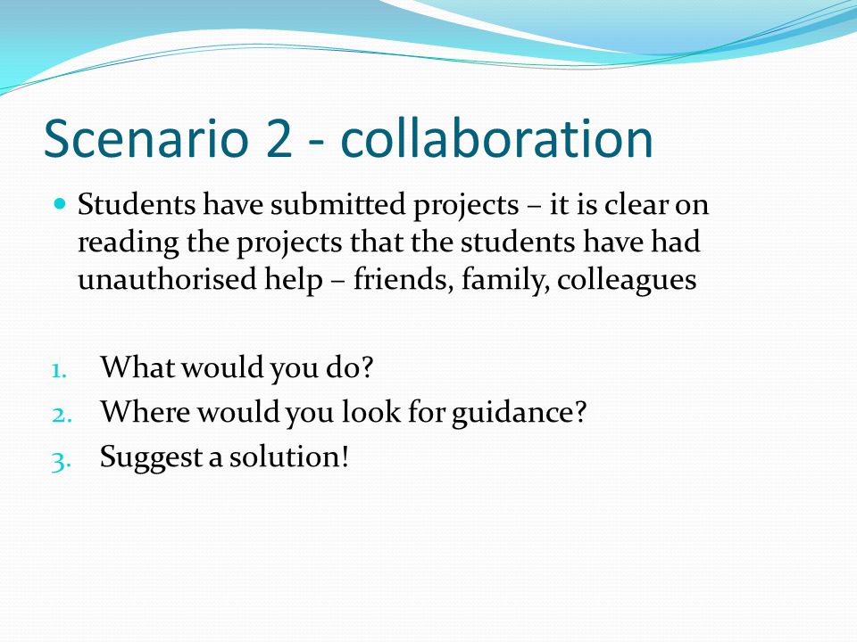 Scenario 2 - collaboration Students have submitted projects – it is clear on reading the projects that the students have had unauthorised help – friends, family, colleagues 1.
