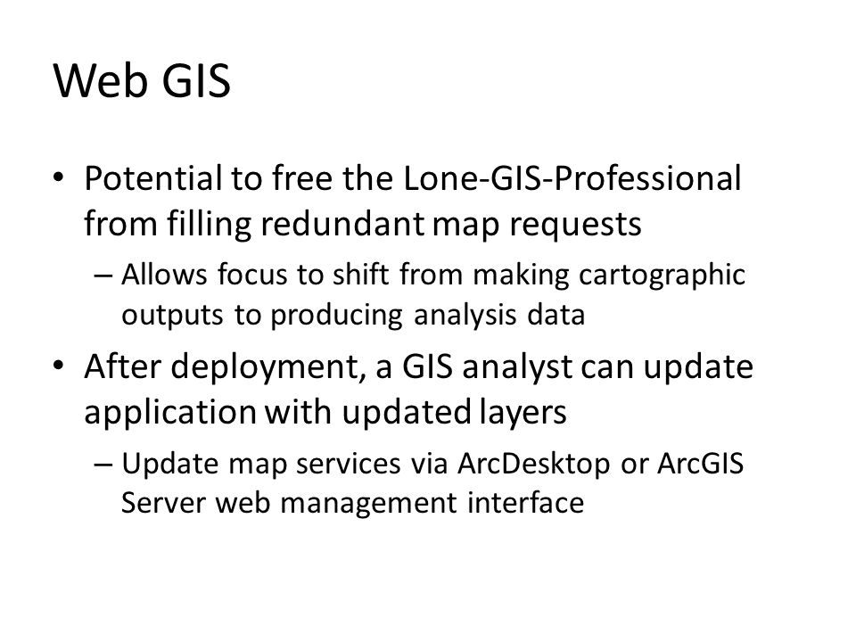 Web GIS Potential to free the Lone-GIS-Professional from filling redundant map requests – Allows focus to shift from making cartographic outputs to producing analysis data After deployment, a GIS analyst can update application with updated layers – Update map services via ArcDesktop or ArcGIS Server web management interface