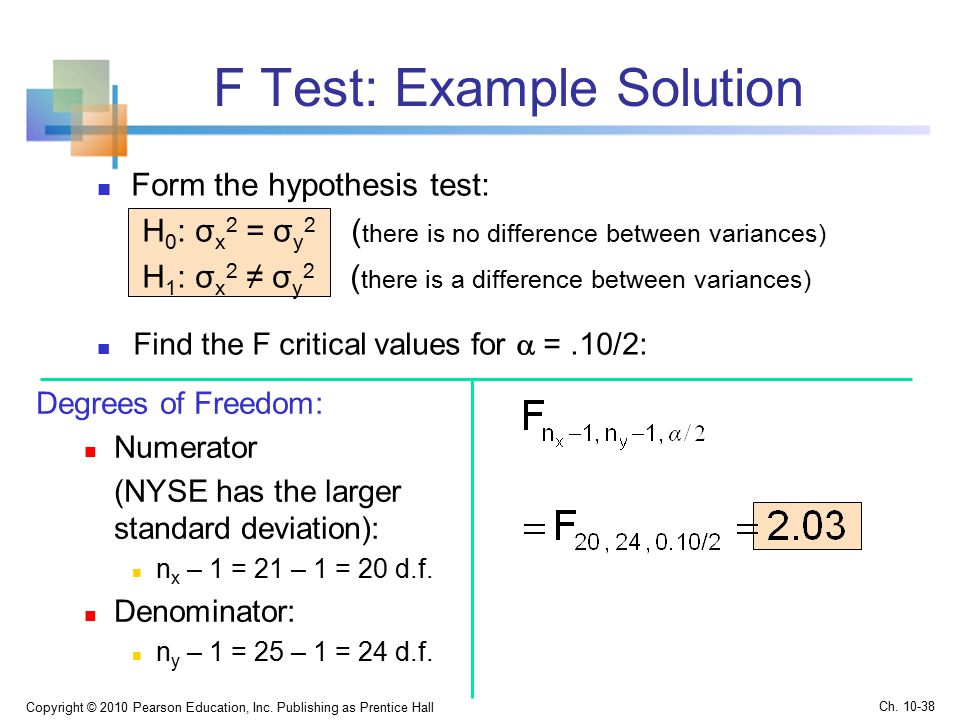 F Test: Example Solution Form the hypothesis test: H 0 : σ x 2 = σ y 2 ( there is no difference between variances) H 1 : σ x 2 ≠ σ y 2 ( there is a difference between variances) Copyright © 2010 Pearson Education, Inc.