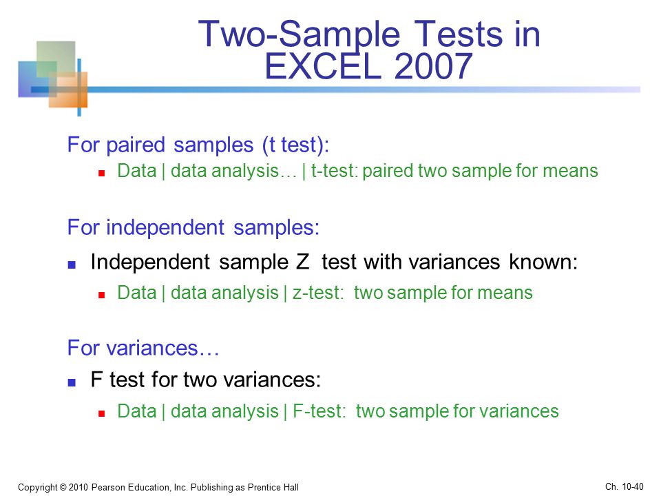Two-Sample Tests in EXCEL 2007 For paired samples (t test): Data | data analysis… | t-test: paired two sample for means For independent samples: Independent sample Z test with variances known: Data | data analysis | z-test: two sample for means For variances… F test for two variances: Data | data analysis | F-test: two sample for variances Copyright © 2010 Pearson Education, Inc.