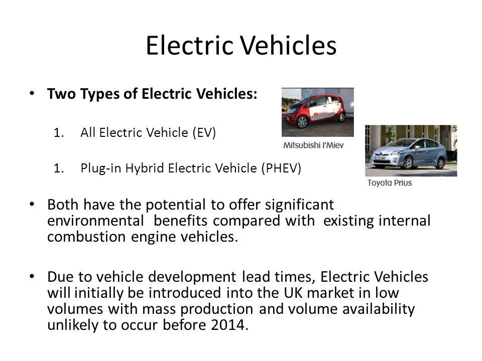 Electric Vehicles Two Types of Electric Vehicles: 1.All Electric Vehicle (EV) 1.Plug-in Hybrid Electric Vehicle (PHEV) Both have the potential to offer significant environmental benefits compared with existing internal combustion engine vehicles.
