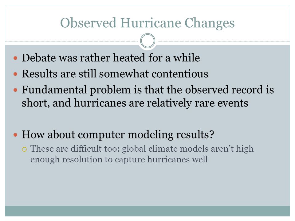 Observed Hurricane Changes Debate was rather heated for a while Results are still somewhat contentious Fundamental problem is that the observed record is short, and hurricanes are relatively rare events How about computer modeling results.