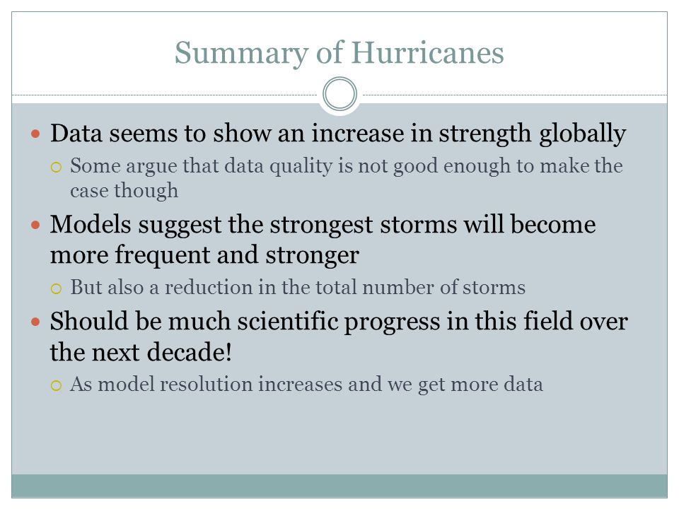 Summary of Hurricanes Data seems to show an increase in strength globally  Some argue that data quality is not good enough to make the case though Models suggest the strongest storms will become more frequent and stronger  But also a reduction in the total number of storms Should be much scientific progress in this field over the next decade.