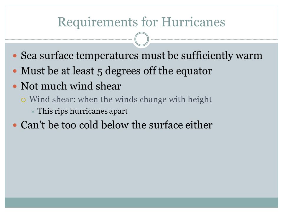 Requirements for Hurricanes Sea surface temperatures must be sufficiently warm Must be at least 5 degrees off the equator Not much wind shear  Wind shear: when the winds change with height  This rips hurricanes apart Can’t be too cold below the surface either