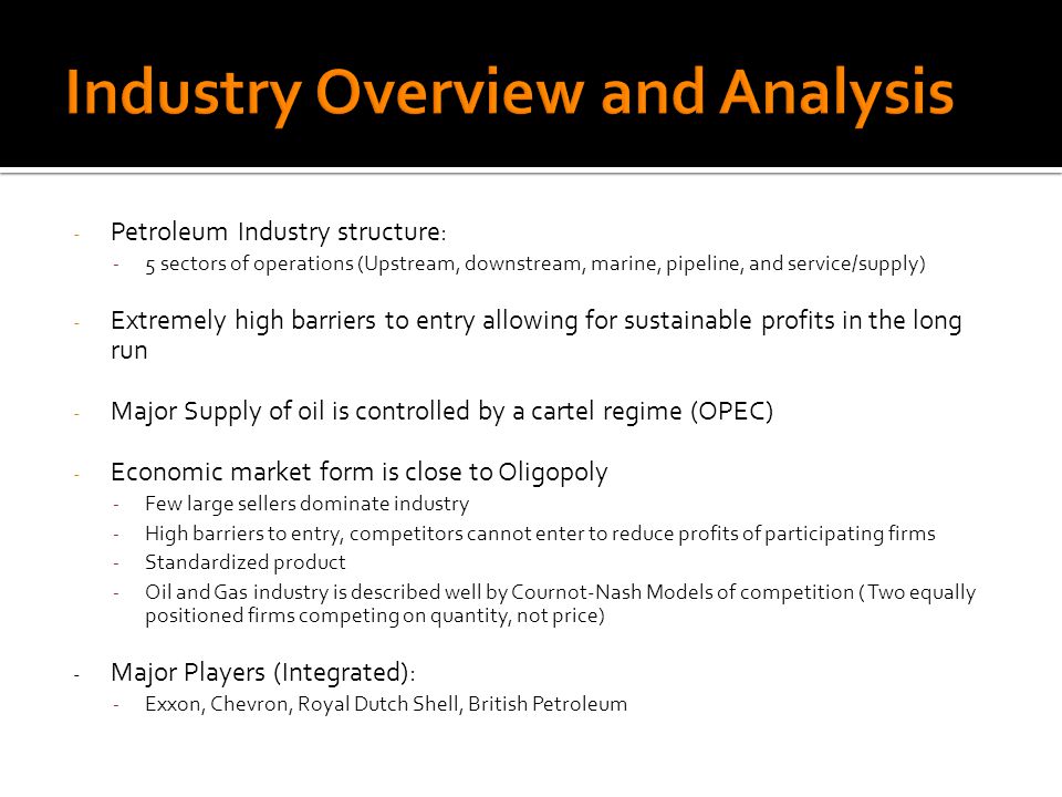 - Petroleum Industry structure: - 5 sectors of operations (Upstream, downstream, marine, pipeline, and service/supply) - Extremely high barriers to entry allowing for sustainable profits in the long run - Major Supply of oil is controlled by a cartel regime (OPEC) - Economic market form is close to Oligopoly - Few large sellers dominate industry - High barriers to entry, competitors cannot enter to reduce profits of participating firms - Standardized product - Oil and Gas industry is described well by Cournot-Nash Models of competition ( Two equally positioned firms competing on quantity, not price) - Major Players (Integrated): - Exxon, Chevron, Royal Dutch Shell, British Petroleum