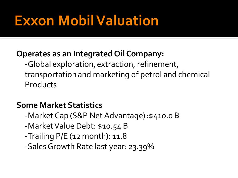 Operates as an Integrated Oil Company: -Global exploration, extraction, refinement, transportation and marketing of petrol and chemical Products Some Market Statistics -Market Cap (S&P Net Advantage) :$410.0 B -Market Value Debt: $10.54 B -Trailing P/E (12 month): Sales Growth Rate last year: 23.39%