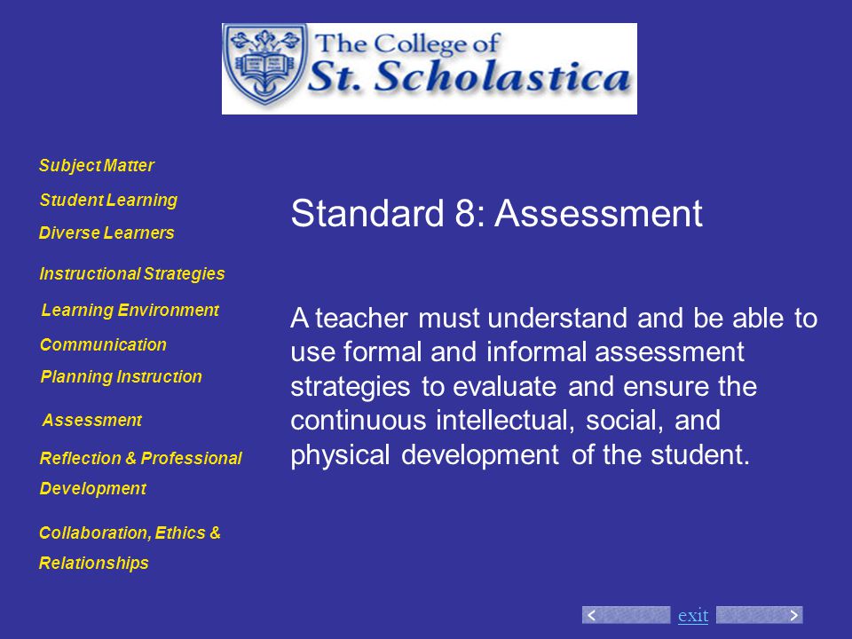 exit Standard 8: Assessment A teacher must understand and be able to use formal and informal assessment strategies to evaluate and ensure the continuous intellectual, social, and physical development of the student.