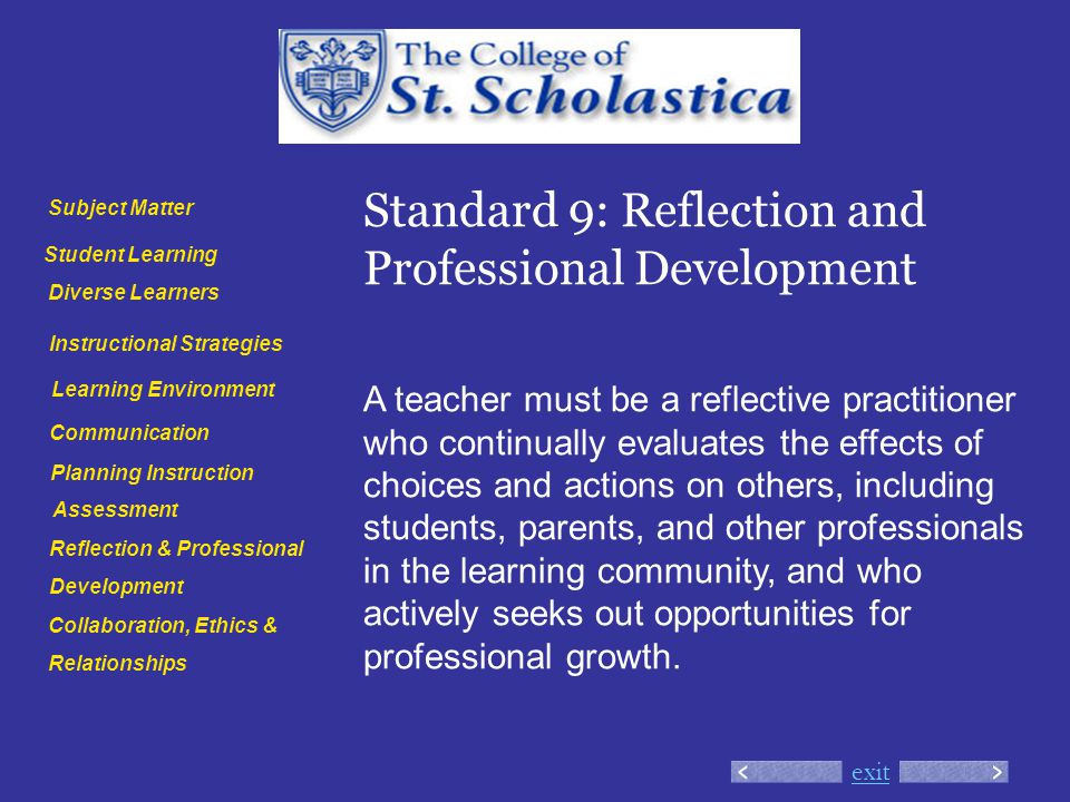 exit Standard 9: Reflection and Professional Development A teacher must be a reflective practitioner who continually evaluates the effects of choices and actions on others, including students, parents, and other professionals in the learning community, and who actively seeks out opportunities for professional growth.