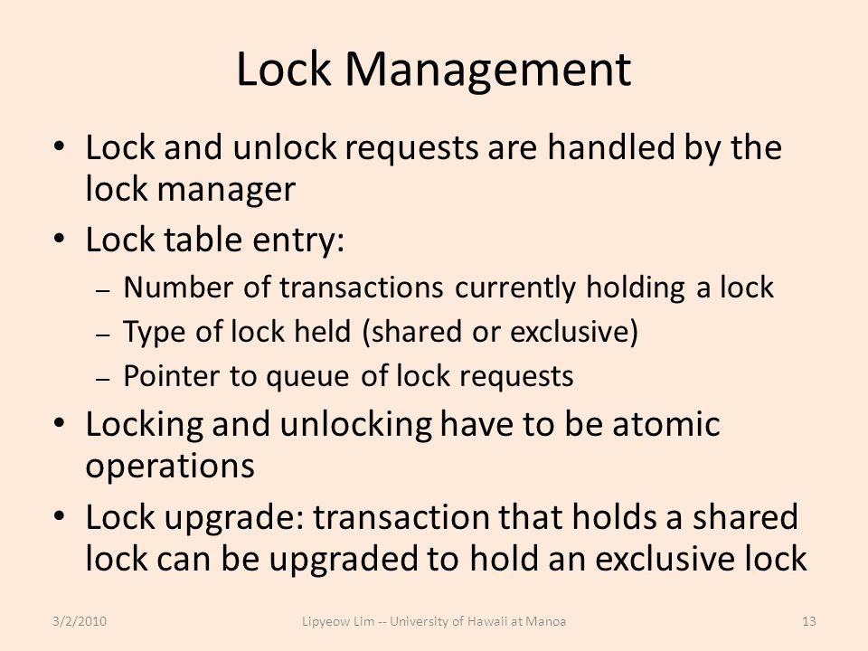 Lock Management Lock and unlock requests are handled by the lock manager Lock table entry: – Number of transactions currently holding a lock – Type of lock held (shared or exclusive) – Pointer to queue of lock requests Locking and unlocking have to be atomic operations Lock upgrade: transaction that holds a shared lock can be upgraded to hold an exclusive lock 3/2/2010Lipyeow Lim -- University of Hawaii at Manoa13