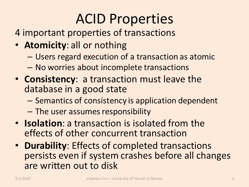 ACID Properties 4 important properties of transactions Atomicity: all or nothing – Users regard execution of a transaction as atomic – No worries about incomplete transactions Consistency: a transaction must leave the database in a good state – Semantics of consistency is application dependent – The user assumes responsibility Isolation: a transaction is isolated from the effects of other concurrent transaction Durability: Effects of completed transactions persists even if system crashes before all changes are written out to disk 3/2/2010Lipyeow Lim -- University of Hawaii at Manoa2