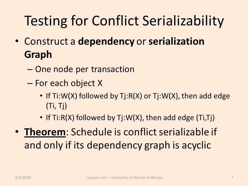 Testing for Conflict Serializability Construct a dependency or serialization Graph – One node per transaction – For each object X If Ti:W(X) followed by Tj:R(X) or Tj:W(X), then add edge (Ti, Tj) If Ti:R(X) followed by Tj:W(X), then add edge (Ti,Tj) Theorem: Schedule is conflict serializable if and only if its dependency graph is acyclic 3/2/2010Lipyeow Lim -- University of Hawaii at Manoa7