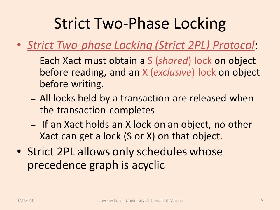 Strict Two-Phase Locking Strict Two-phase Locking (Strict 2PL) Protocol: – Each Xact must obtain a S (shared) lock on object before reading, and an X (exclusive) lock on object before writing.