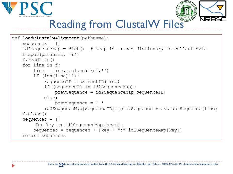 Reading from ClustalW Files These materials were developed with funding from the US National Institutes of Health grant #2T36 GM to the Pittsburgh Supercomputing Center 22 def loadClustalwAlignment(pathname): sequences = [] id2SequenceMap = dict() # Keep id -> seq dictionary to collect data f=open(pathname, r ) f.readline() for line in f: line = line.replace( \n , ) if (len(line)>1): sequenceID = extractID(line) if (sequenceID in id2SequenceMap): prevSequence = id2SequenceMap[sequenceID] else: prevSequence = id2SequenceMap[sequenceID]= prevSequence + extractSequence(line) f.close() sequences = [] for key in id2SequenceMap.keys(): sequences = sequences + [key + : +id2SequenceMap[key]] return sequences