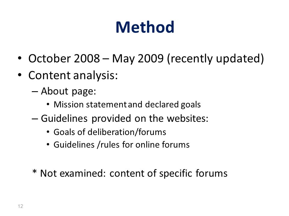 Method October 2008 – May 2009 (recently updated) Content analysis: – About page: Mission statement and declared goals – Guidelines provided on the websites: Goals of deliberation/forums Guidelines /rules for online forums * Not examined: content of specific forums 12