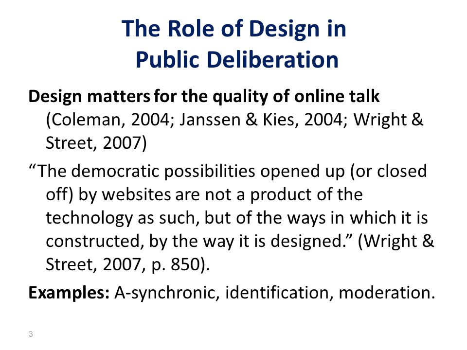 The Role of Design in Public Deliberation Design matters for the quality of online talk (Coleman, 2004; Janssen & Kies, 2004; Wright & Street, 2007) The democratic possibilities opened up (or closed off) by websites are not a product of the technology as such, but of the ways in which it is constructed, by the way it is designed. (Wright & Street, 2007, p.