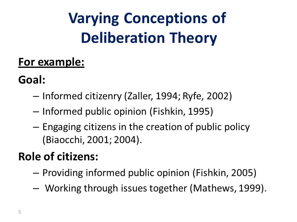 Varying Conceptions of Deliberation Theory For example: Goal: – Informed citizenry (Zaller, 1994; Ryfe, 2002) – Informed public opinion (Fishkin, 1995) – Engaging citizens in the creation of public policy (Biaocchi, 2001; 2004).
