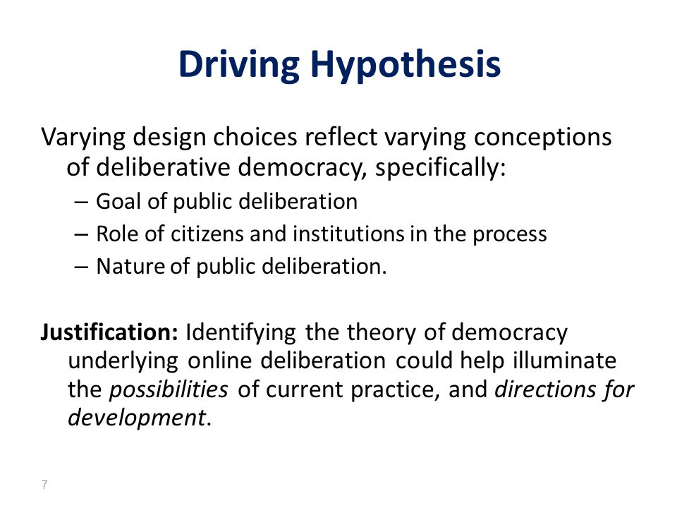 Driving Hypothesis Varying design choices reflect varying conceptions of deliberative democracy, specifically: – Goal of public deliberation – Role of citizens and institutions in the process – Nature of public deliberation.