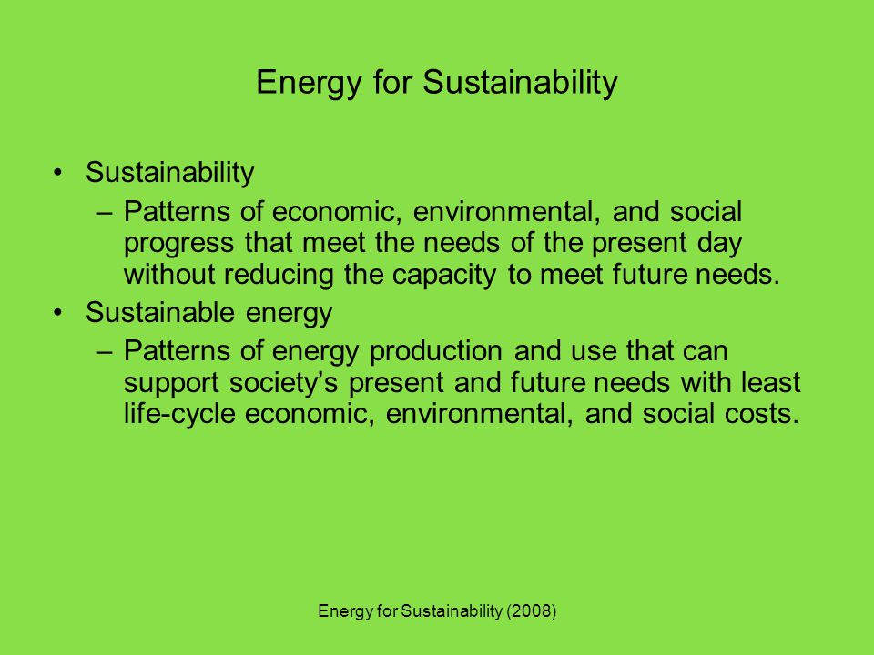 Energy for Sustainability (2008) Energy for Sustainability Sustainability –Patterns of economic, environmental, and social progress that meet the needs of the present day without reducing the capacity to meet future needs.