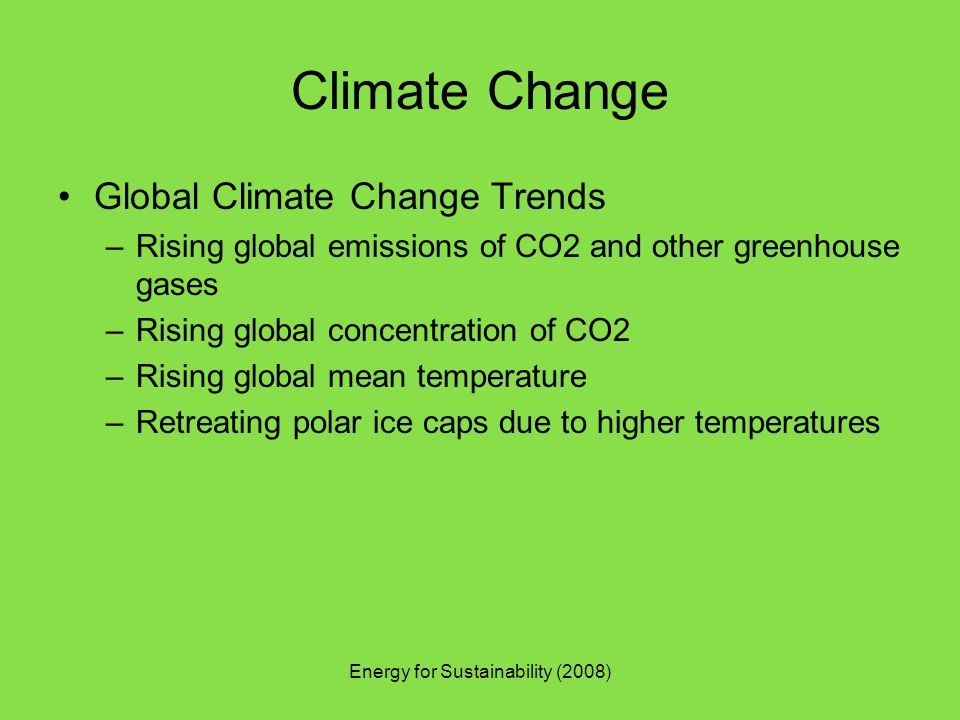 Energy for Sustainability (2008) Climate Change Global Climate Change Trends –Rising global emissions of CO2 and other greenhouse gases –Rising global concentration of CO2 –Rising global mean temperature –Retreating polar ice caps due to higher temperatures