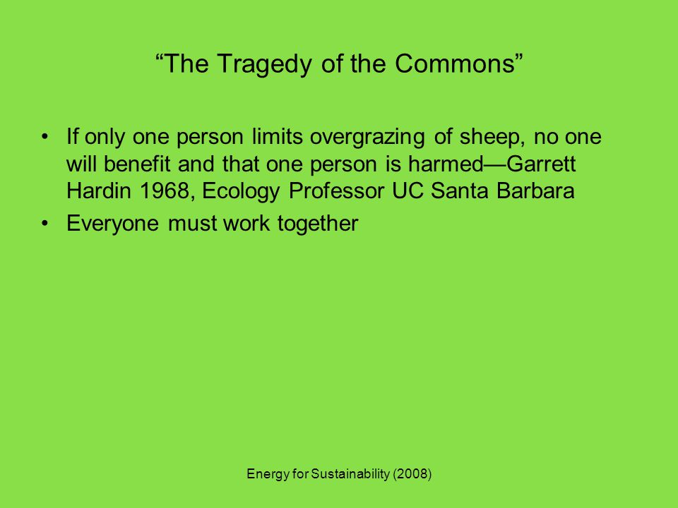 The Tragedy of the Commons If only one person limits overgrazing of sheep, no one will benefit and that one person is harmed—Garrett Hardin 1968, Ecology Professor UC Santa Barbara Everyone must work together Energy for Sustainability (2008)