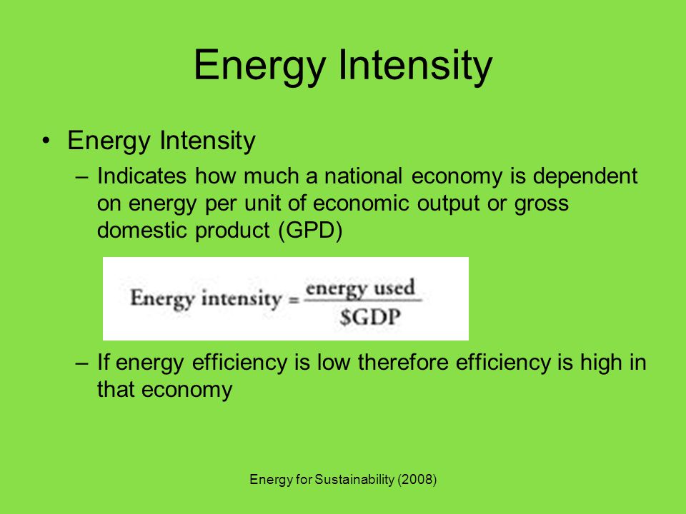 Energy for Sustainability (2008) Energy Intensity –Indicates how much a national economy is dependent on energy per unit of economic output or gross domestic product (GPD) –If energy efficiency is low therefore efficiency is high in that economy