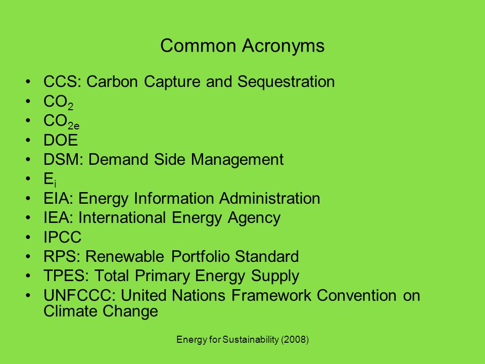 Common Acronyms CCS: Carbon Capture and Sequestration CO 2 CO 2e DOE DSM: Demand Side Management E i EIA: Energy Information Administration IEA: International Energy Agency IPCC RPS: Renewable Portfolio Standard TPES: Total Primary Energy Supply UNFCCC: United Nations Framework Convention on Climate Change Energy for Sustainability (2008)
