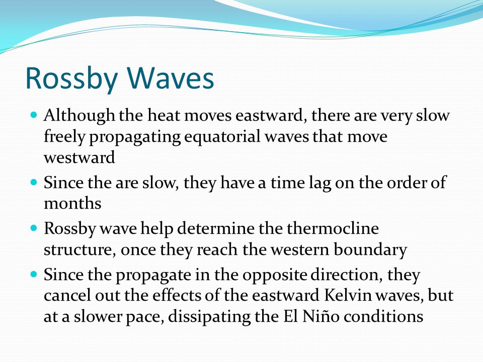 Rossby Waves Although the heat moves eastward, there are very slow freely propagating equatorial waves that move westward Since the are slow, they have a time lag on the order of months Rossby wave help determine the thermocline structure, once they reach the western boundary Since the propagate in the opposite direction, they cancel out the effects of the eastward Kelvin waves, but at a slower pace, dissipating the El Niño conditions