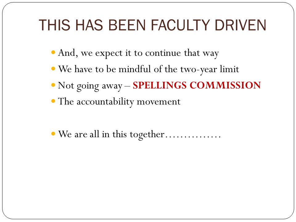 THIS HAS BEEN FACULTY DRIVEN And, we expect it to continue that way We have to be mindful of the two-year limit Not going away – SPELLINGS COMMISSION The accountability movement We are all in this together……………