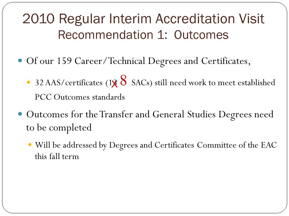 2010 Regular Interim Accreditation Visit Recommendation 1: Outcomes Of our 159 Career/Technical Degrees and Certificates, 32 AAS/certificates (13 8 SACs) still need work to meet established PCC Outcomes standards Outcomes for the Transfer and General Studies Degrees need to be completed Will be addressed by Degrees and Certificates Committee of the EAC this fall term X