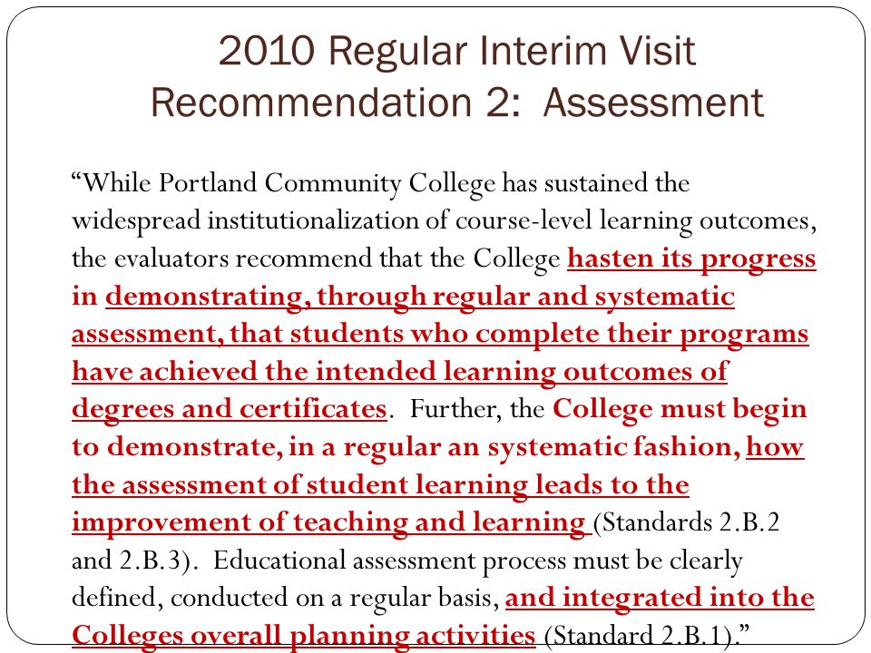 2010 Regular Interim Visit Recommendation 2: Assessment While Portland Community College has sustained the widespread institutionalization of course-level learning outcomes, the evaluators recommend that the College hasten its progress in demonstrating, through regular and systematic assessment, that students who complete their programs have achieved the intended learning outcomes of degrees and certificates.