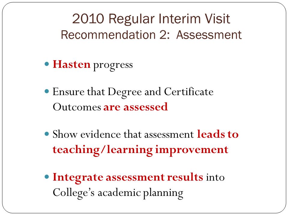 2010 Regular Interim Visit Recommendation 2: Assessment Hasten progress Ensure that Degree and Certificate Outcomes are assessed Show evidence that assessment leads to teaching/learning improvement Integrate assessment results into College’s academic planning