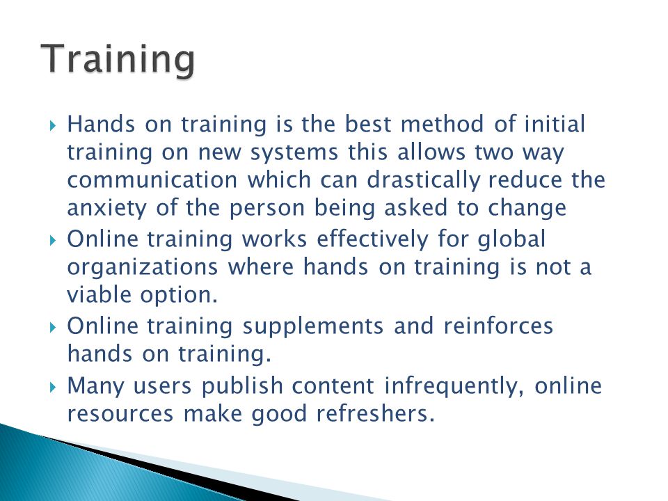  Hands on training is the best method of initial training on new systems this allows two way communication which can drastically reduce the anxiety of the person being asked to change  Online training works effectively for global organizations where hands on training is not a viable option.