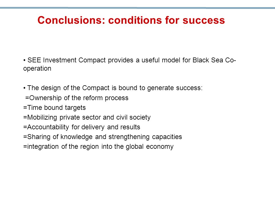 SEE Investment Compact provides a useful model for Black Sea Co- operation The design of the Compact is bound to generate success: =Ownership of the reform process =Time bound targets =Mobilizing private sector and civil society =Accountability for delivery and results =Sharing of knowledge and strengthening capacities =integration of the region into the global economy Conclusions: conditions for success