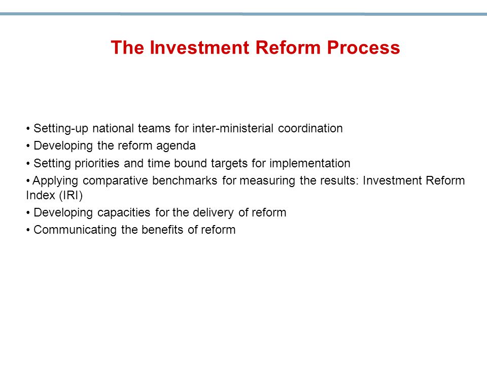 Setting-up national teams for inter-ministerial coordination Developing the reform agenda Setting priorities and time bound targets for implementation Applying comparative benchmarks for measuring the results: Investment Reform Index (IRI) Developing capacities for the delivery of reform Communicating the benefits of reform The Investment Reform Process