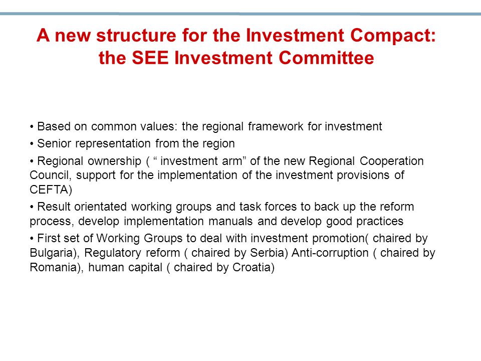 Based on common values: the regional framework for investment Senior representation from the region Regional ownership ( investment arm of the new Regional Cooperation Council, support for the implementation of the investment provisions of CEFTA) Result orientated working groups and task forces to back up the reform process, develop implementation manuals and develop good practices First set of Working Groups to deal with investment promotion( chaired by Bulgaria), Regulatory reform ( chaired by Serbia) Anti-corruption ( chaired by Romania), human capital ( chaired by Croatia) A new structure for the Investment Compact: the SEE Investment Committee