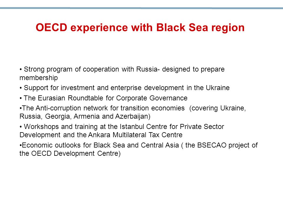 Strong program of cooperation with Russia- designed to prepare membership Support for investment and enterprise development in the Ukraine The Eurasian Roundtable for Corporate Governance The Anti-corruption network for transition economies (covering Ukraine, Russia, Georgia, Armenia and Azerbaijan) Workshops and training at the Istanbul Centre for Private Sector Development and the Ankara Multilateral Tax Centre Economic outlooks for Black Sea and Central Asia ( the BSECAO project of the OECD Development Centre) OECD experience with Black Sea region