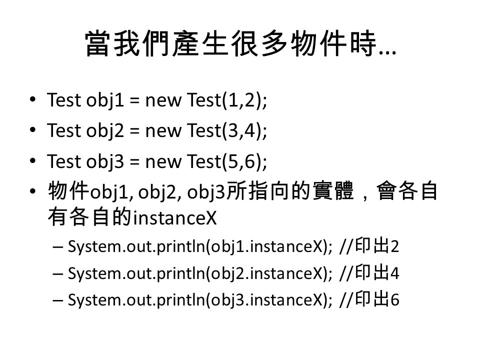 當我們產生很多物件時 … Test obj1 = new Test(1,2); Test obj2 = new Test(3,4); Test obj3 = new Test(5,6); 物件 obj1, obj2, obj3 所指向的實體，會各自 有各自的 instanceX – System.out.println(obj1.instanceX); // 印出 2 – System.out.println(obj2.instanceX); // 印出 4 – System.out.println(obj3.instanceX); // 印出 6
