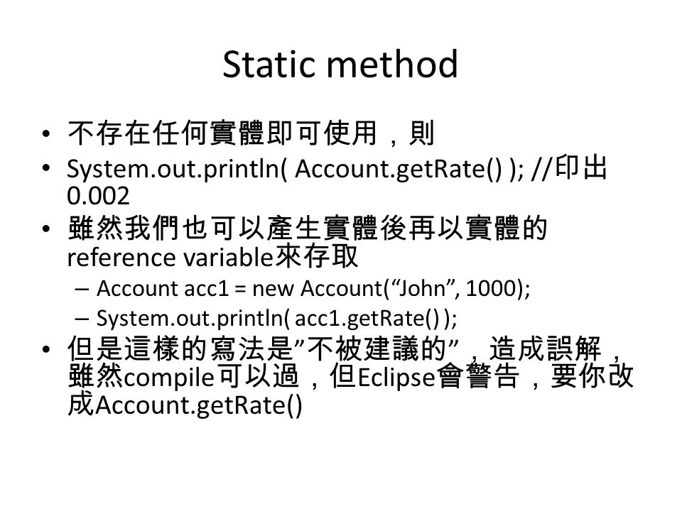 Static method 不存在任何實體即可使用，則 System.out.println( Account.getRate() ); // 印出 雖然我們也可以產生實體後再以實體的 reference variable 來存取 – Account acc1 = new Account( John , 1000); – System.out.println( acc1.getRate() ); 但是這樣的寫法是 不被建議的 ，造成誤解， 雖然 compile 可以過，但 Eclipse 會警告，要你改 成 Account.getRate()