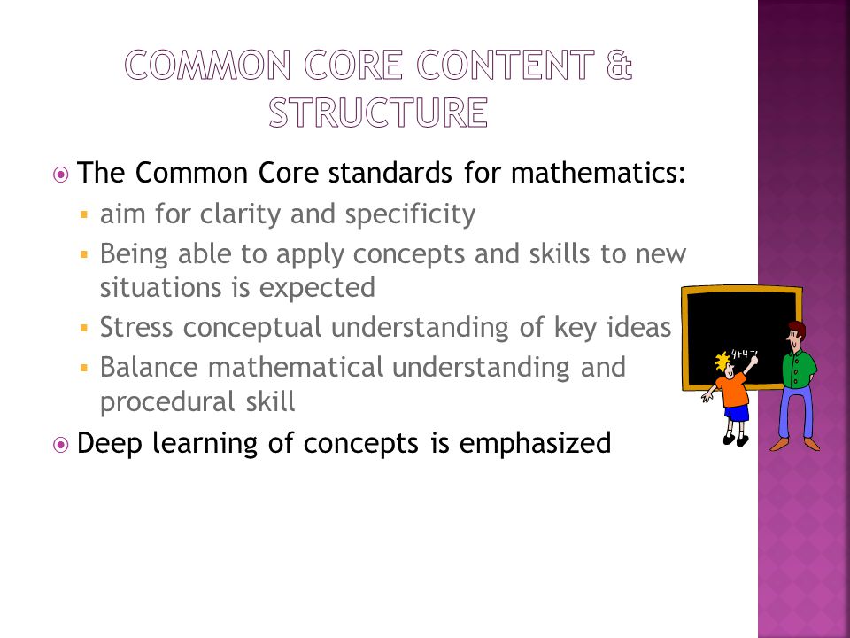 The Common Core standards for mathematics:  aim for clarity and specificity  Being able to apply concepts and skills to new situations is expected  Stress conceptual understanding of key ideas  Balance mathematical understanding and procedural skill  Deep learning of concepts is emphasized
