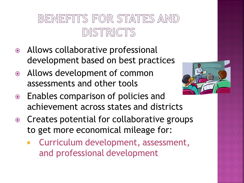  Allows collaborative professional development based on best practices  Allows development of common assessments and other tools  Enables comparison of policies and achievement across states and districts  Creates potential for collaborative groups to get more economical mileage for:  Curriculum development, assessment, and professional development