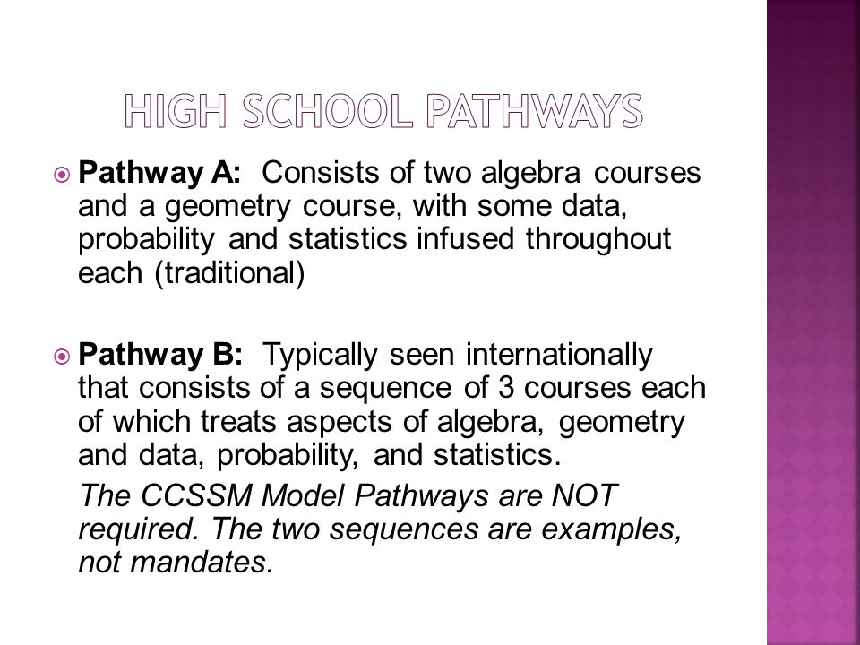  Pathway A: Consists of two algebra courses and a geometry course, with some data, probability and statistics infused throughout each (traditional)  Pathway B: Typically seen internationally that consists of a sequence of 3 courses each of which treats aspects of algebra, geometry and data, probability, and statistics.