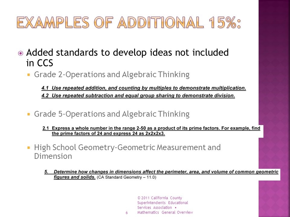  Added standards to develop ideas not included in CCS  Grade 2-Operations and Algebraic Thinking  Grade 5-Operations and Algebraic Thinking  High School Geometry-Geometric Measurement and Dimension 6 © 2011 California County Superintendents Educational Services Association Mathematics General Overview