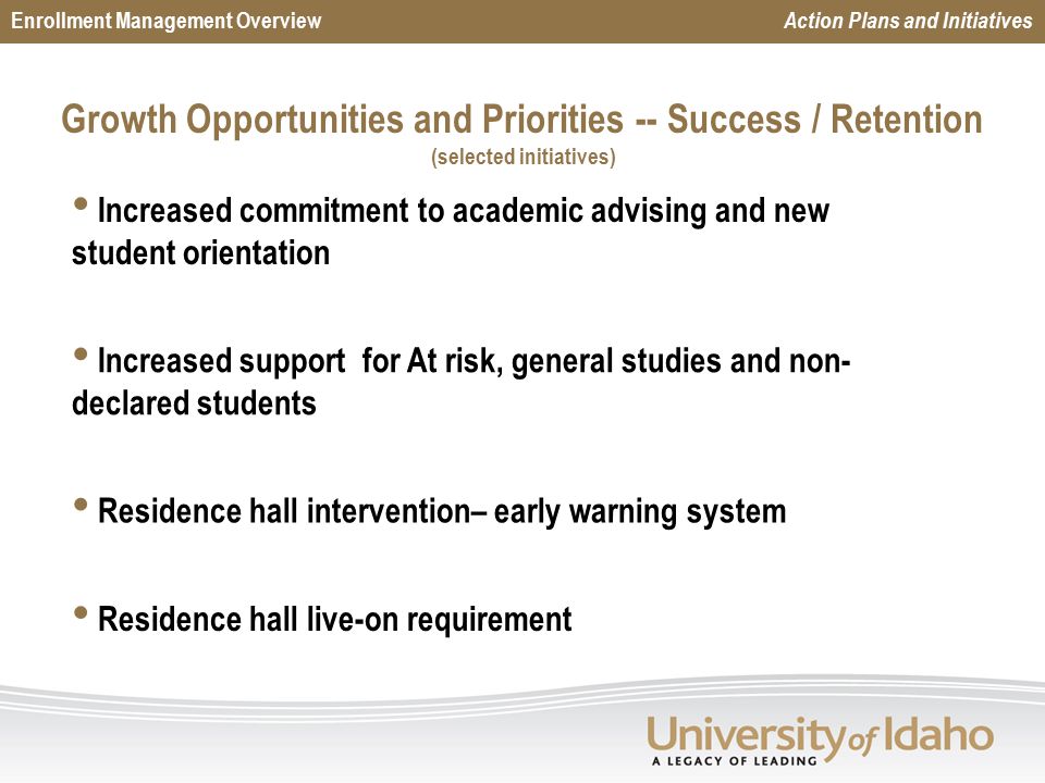 Growth Opportunities and Priorities -- Success / Retention (selected initiatives) Enrollment Management Overview Action Plans and Initiatives Increased commitment to academic advising and new student orientation Increased support for At risk, general studies and non- declared students Residence hall intervention– early warning system Residence hall live-on requirement