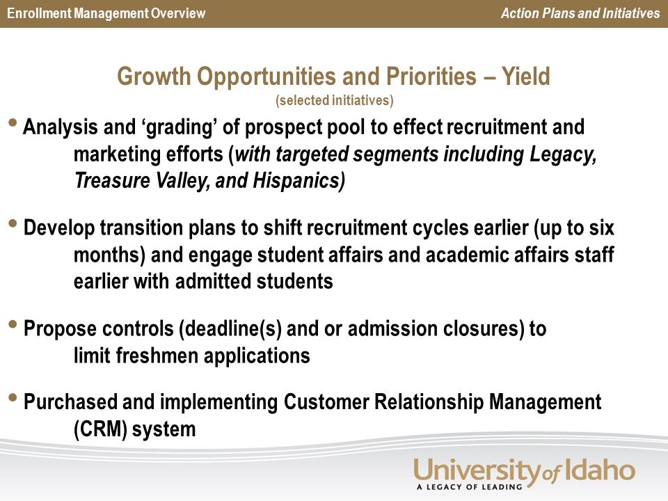 Growth Opportunities and Priorities – Yield (selected initiatives) Enrollment Management Overview Action Plans and Initiatives Analysis and ‘grading’ of prospect pool to effect recruitment and marketing efforts ( with targeted segments including Legacy, Treasure Valley, and Hispanics) Develop transition plans to shift recruitment cycles earlier (up to six months) and engage student affairs and academic affairs staff earlier with admitted students Propose controls (deadline(s) and or admission closures) to limit freshmen applications Purchased and implementing Customer Relationship Management (CRM) system