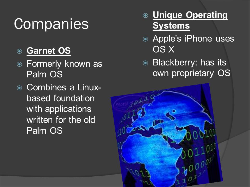 Companies  Garnet OS  Formerly known as Palm OS  Combines a Linux- based foundation with applications written for the old Palm OS  Unique Operating Systems  Apple’s iPhone uses OS X  Blackberry: has its own proprietary OS