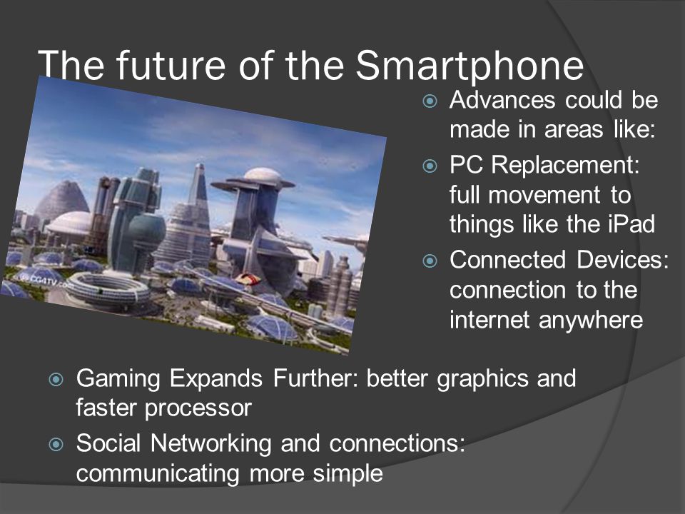 The future of the Smartphone  Advances could be made in areas like:  PC Replacement: full movement to things like the iPad  Connected Devices: connection to the internet anywhere  Gaming Expands Further: better graphics and faster processor  Social Networking and connections: communicating more simple