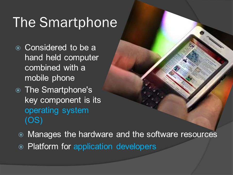 The Smartphone  Considered to be a hand held computer combined with a mobile phone  The Smartphone s key component is its operating system (OS)  Manages the hardware and the software resources  Platform for application developers