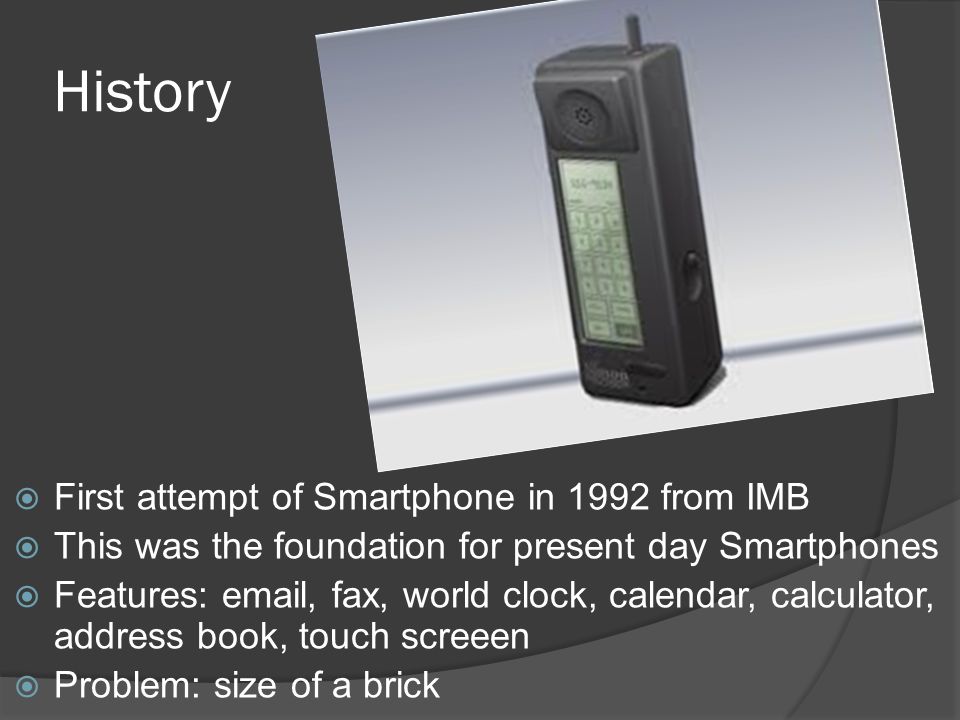 History  First attempt of Smartphone in 1992 from IMB  This was the foundation for present day Smartphones  Features:  , fax, world clock, calendar, calculator, address book, touch screeen  Problem: size of a brick