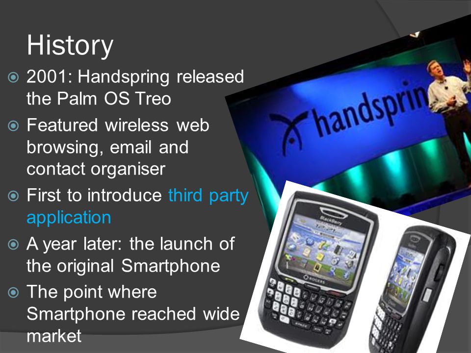 History  2001: Handspring released the Palm OS Treo  Featured wireless web browsing,  and contact organiser  First to introduce third party application  A year later: the launch of the original Smartphone  The point where Smartphone reached wide market